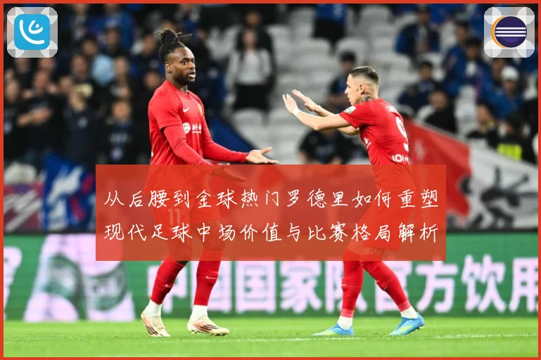 从后腰到金球热门罗德里如何重塑现代足球中场价值与比赛格局解析-深度解析