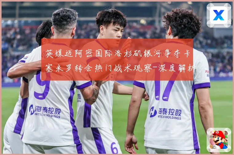 英媒迈阿密国际洛杉矶银河争夺卡塞米罗转会热门战术观察-深度解析