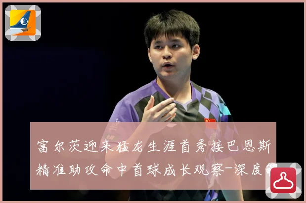 富尔茨迎来猛龙生涯首秀接巴恩斯精准助攻命中首球成长观察-深度解析