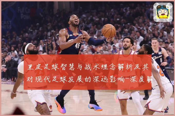 里皮足球智慧与战术理念解析及其对现代足球发展的深远影响-深度解析