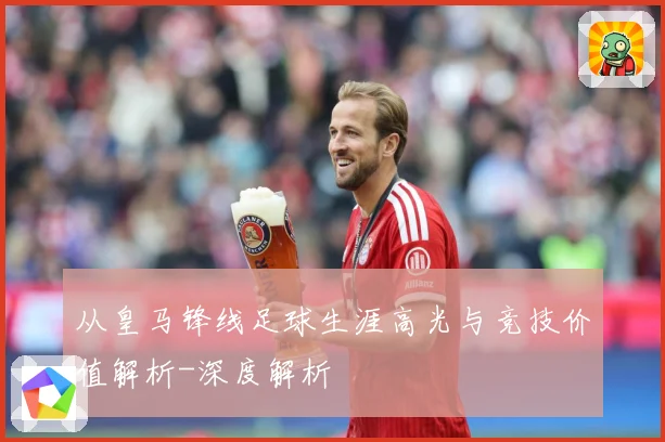 从皇马锋线足球生涯高光与竞技价值解析-深度解析