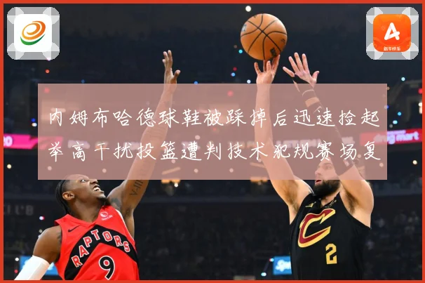 内姆布哈德球鞋被踩掉后迅速捡起举高干扰投篮遭判技术犯规赛场复盘-深度解析