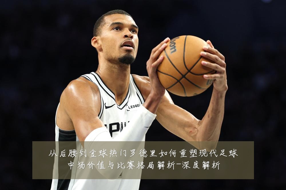 从后腰到金球热门罗德里如何重塑现代足球中场价值与比赛格局解析-深度解析